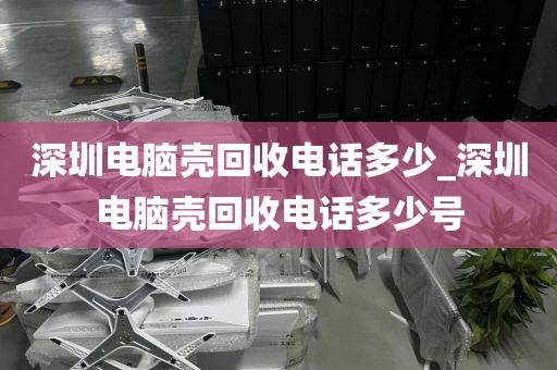 深圳电脑壳回收电话多少_深圳电脑壳回收电话多少号