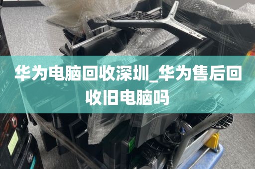 华为电脑回收深圳_华为售后回收旧电脑吗