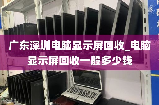 广东深圳电脑显示屏回收_电脑显示屏回收一般多少钱