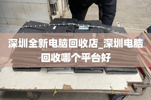 深圳全新电脑回收店_深圳电脑回收哪个平台好