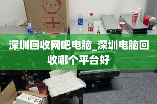 深圳回收网吧电脑_深圳电脑回收哪个平台好