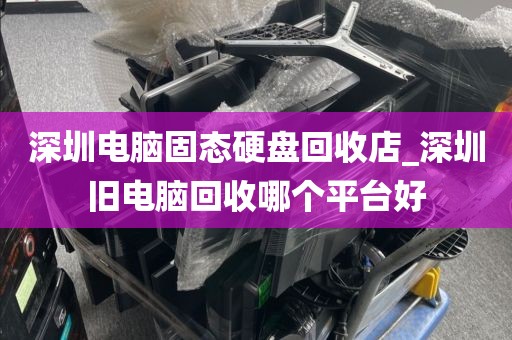 深圳电脑固态硬盘回收店_深圳旧电脑回收哪个平台好