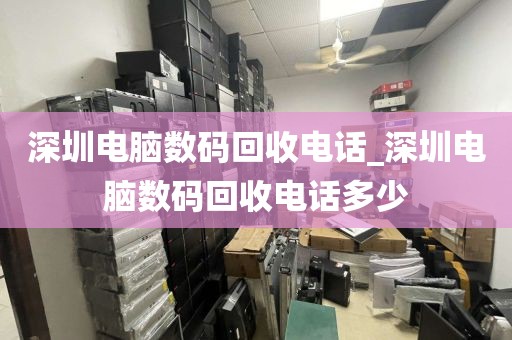 深圳电脑数码回收电话_深圳电脑数码回收电话多少