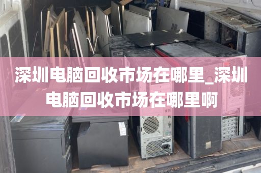 深圳电脑回收市场在哪里_深圳电脑回收市场在哪里啊