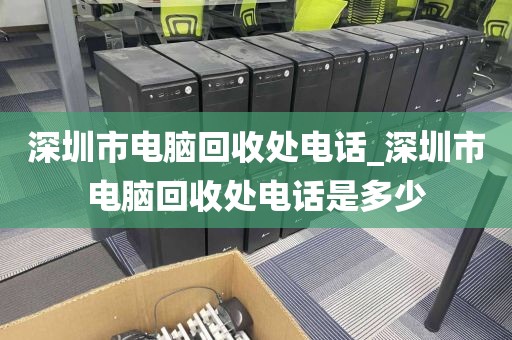 深圳市电脑回收处电话_深圳市电脑回收处电话是多少