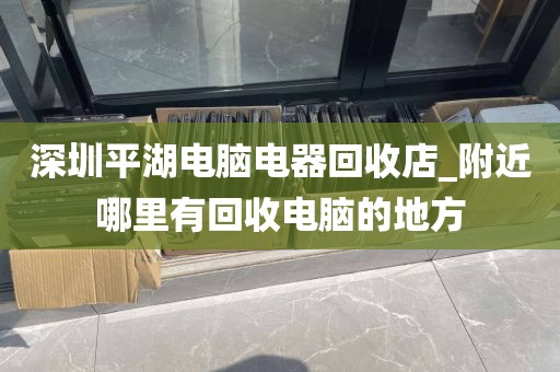 深圳平湖电脑电器回收店_附近哪里有回收电脑的地方