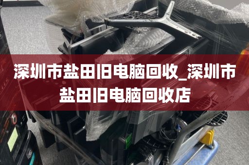 深圳市盐田旧电脑回收_深圳市盐田旧电脑回收店