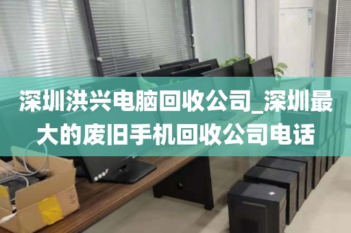 深圳洪兴电脑回收公司_深圳最大的废旧手机回收公司电话