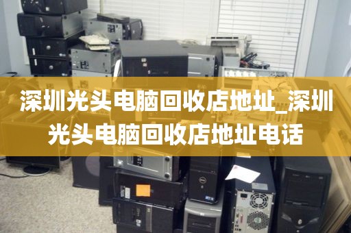 深圳光头电脑回收店地址_深圳光头电脑回收店地址电话