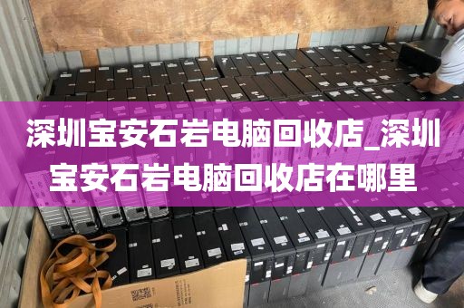 深圳宝安石岩电脑回收店_深圳宝安石岩电脑回收店在哪里