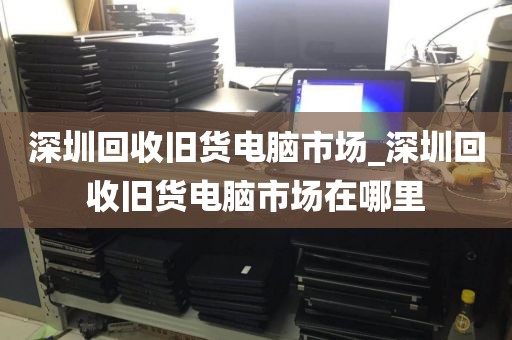 深圳回收旧货电脑市场_深圳回收旧货电脑市场在哪里