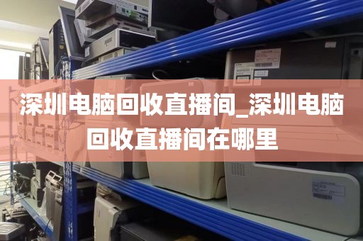 深圳电脑回收直播间_深圳电脑回收直播间在哪里