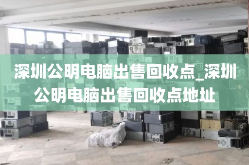 深圳公明电脑出售回收点_深圳公明电脑出售回收点地址