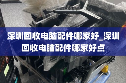 深圳回收电脑配件哪家好_深圳回收电脑配件哪家好点