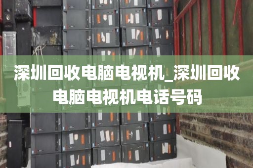 深圳回收电脑电视机_深圳回收电脑电视机电话号码