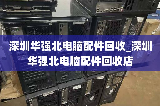 深圳华强北电脑配件回收_深圳华强北电脑配件回收店