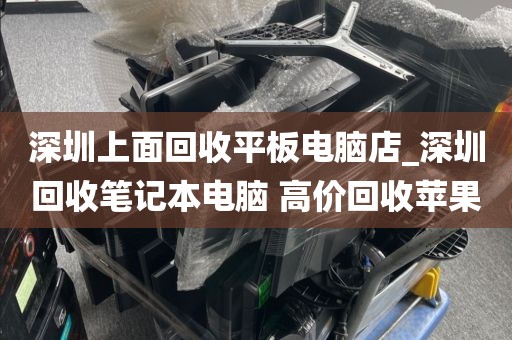 深圳上面回收平板电脑店_深圳回收笔记本电脑 高价回收苹果