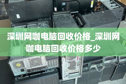 深圳网咖电脑回收价格_深圳网咖电脑回收价格多少