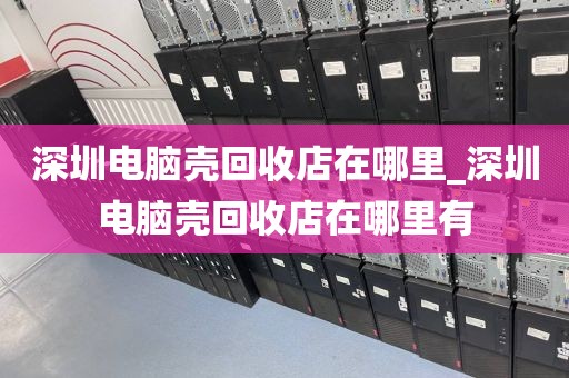 深圳电脑壳回收店在哪里_深圳电脑壳回收店在哪里有