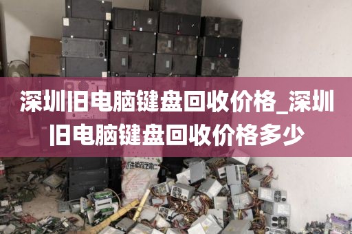 深圳旧电脑键盘回收价格_深圳旧电脑键盘回收价格多少