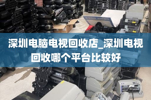 深圳电脑电视回收店_深圳电视回收哪个平台比较好