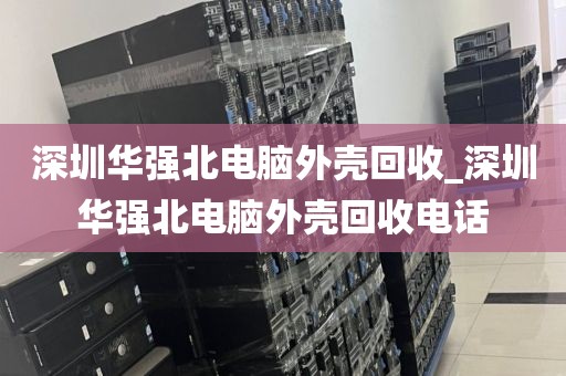 深圳华强北电脑外壳回收_深圳华强北电脑外壳回收电话