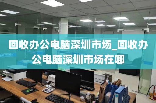 回收办公电脑深圳市场_回收办公电脑深圳市场在哪