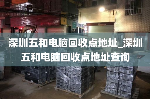 深圳五和电脑回收点地址_深圳五和电脑回收点地址查询