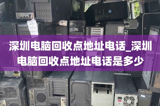 深圳电脑回收点地址电话_深圳电脑回收点地址电话是多少