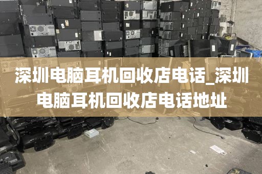 深圳电脑耳机回收店电话_深圳电脑耳机回收店电话地址