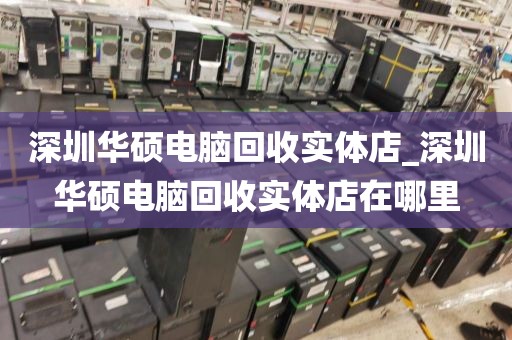 深圳华硕电脑回收实体店_深圳华硕电脑回收实体店在哪里