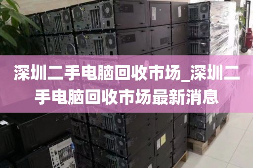 深圳二手电脑回收市场_深圳二手电脑回收市场最新消息