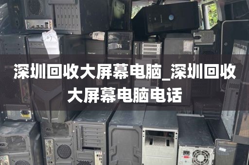 深圳回收大屏幕电脑_深圳回收大屏幕电脑电话