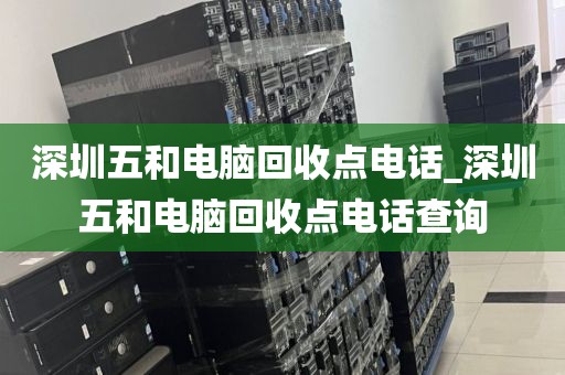 深圳五和电脑回收点电话_深圳五和电脑回收点电话查询