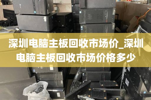 深圳电脑主板回收市场价_深圳电脑主板回收市场价格多少