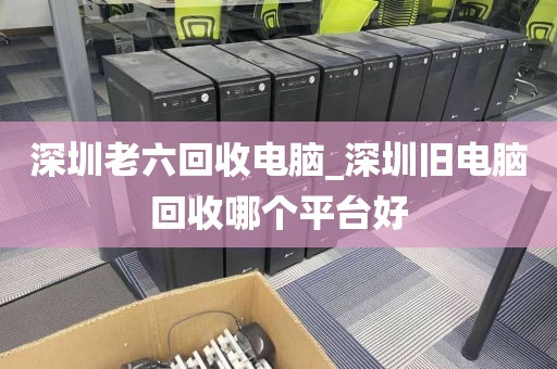 深圳老六回收电脑_深圳旧电脑回收哪个平台好