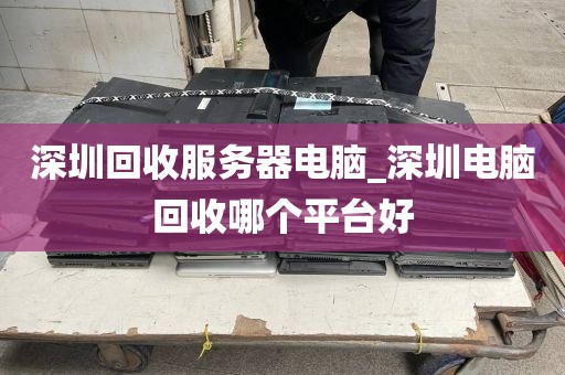 深圳回收服务器电脑_深圳电脑回收哪个平台好