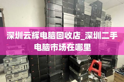 深圳云辉电脑回收店_深圳二手电脑市场在哪里