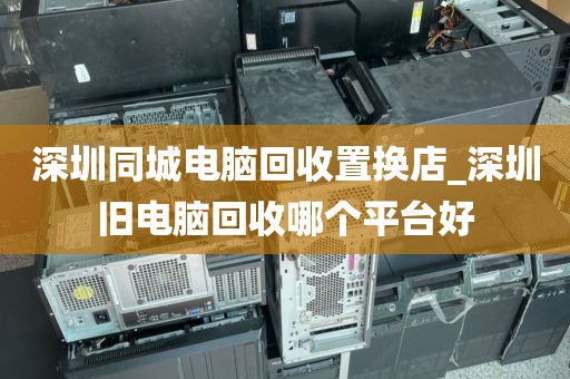 深圳同城电脑回收置换店_深圳旧电脑回收哪个平台好